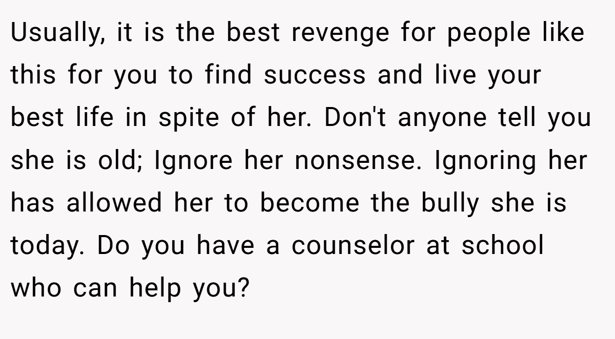 Usually, it is the best revenge for people like this for you to find success and live your best life in spite of her. Don't anyone tell you she is old; Ignore her nonsense. Ignoring her has allowed her to become the bully she is today. Do you have a counselor at school who can help you?