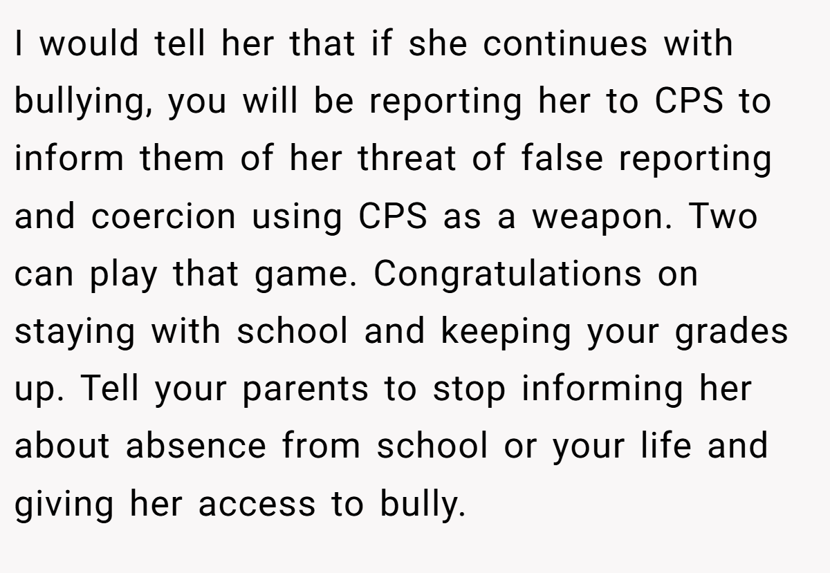 I would tell her that if she continues with bullying, you will be reporting her to CPS to inform them of her threat of false reporting and coercion using CPS as a weapon. Two can play that game. Congratulations on staying with school and keeping your grades up. Tell your parents to stop informing her about absence from school or your life and giving her access to bully.