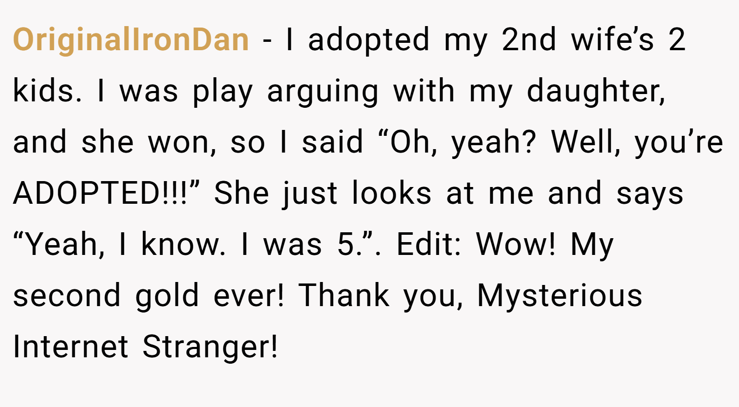 OriginalIronDan − I adopted my 2nd wife’s 2 kids. I was play arguing with my daughter, and she won, so I said “Oh, yeah? Well, you’re ADOPTED!!!” She just looks at me and says “Yeah, I know. I was 5.”. Edit: Wow! My second gold ever! Thank you, Mysterious Internet Stranger!