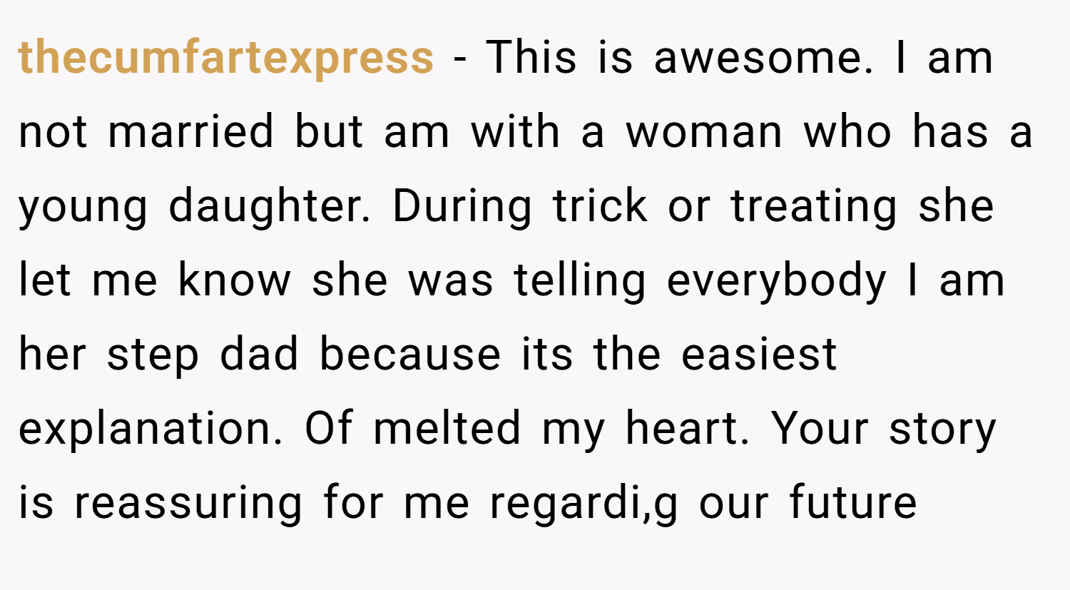 thecumfartexpress − This is awesome. I am not married but am with a woman who has a young daughter. During trick or treating she let me know she was telling everybody I am her step dad because its the easiest explanation. Of melted my heart. Your story is reassuring for me regardi,g our future