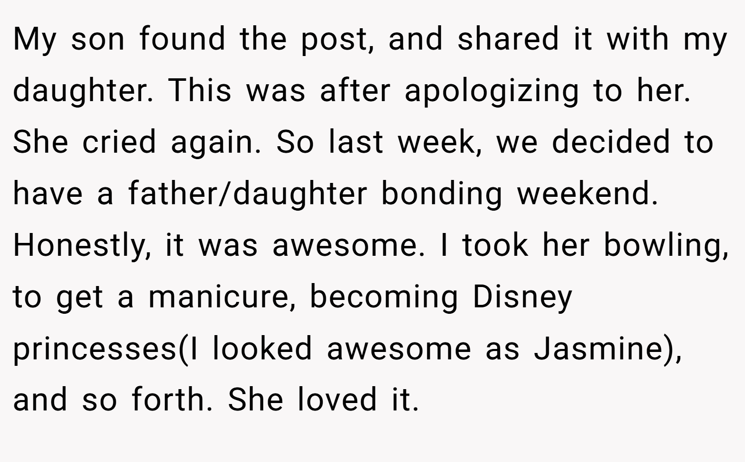 My son found the post, and shared it with my daughter. This was after apologizing to her. She cried again. So last week, we decided to have a father/daughter bonding weekend. Honestly, it was awesome. I took her bowling, to get a manicure, becoming Disney princesses(I looked awesome as Jasmine), and so forth. She loved it.