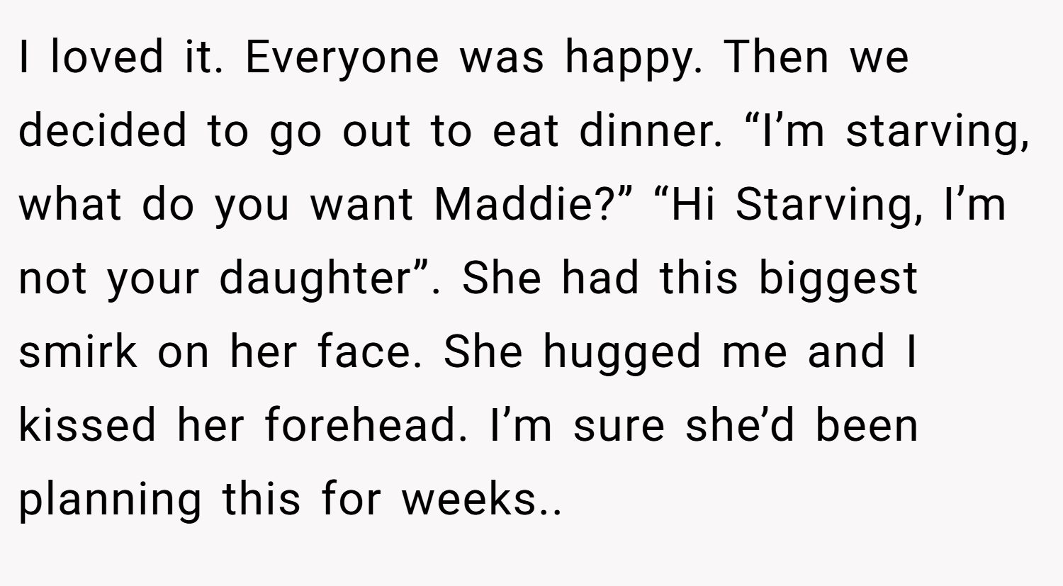 I loved it. Everyone was happy. Then we decided to go out to eat dinner. “I’m starving, what do you want Maddie?” “Hi Starving, I’m not your daughter”. She had this biggest smirk on her face. She hugged me and I kissed her forehead. I’m sure she’d been planning this for weeks..