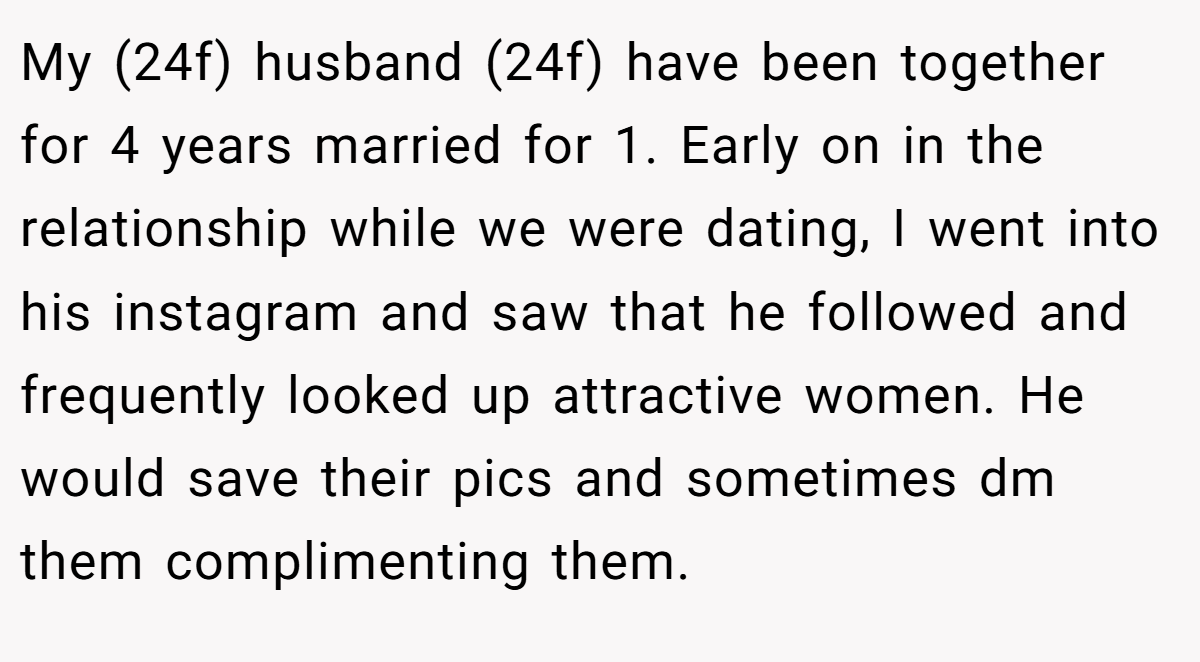 My (24f) husband (24f) have been together for 4 years married for 1. Early on in the relationship while we were dating, I went into his instagram and saw that he followed and frequently looked up attractive women. He would save their pics and sometimes dm them complimenting them.