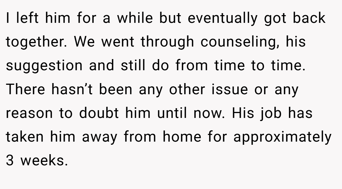 I left him for a while but eventually got back together. We went through counseling, his suggestion and still do from time to time. There hasn’t been any other issue or any reason to doubt him until now. His job has taken him away from home for approximately 3 weeks.