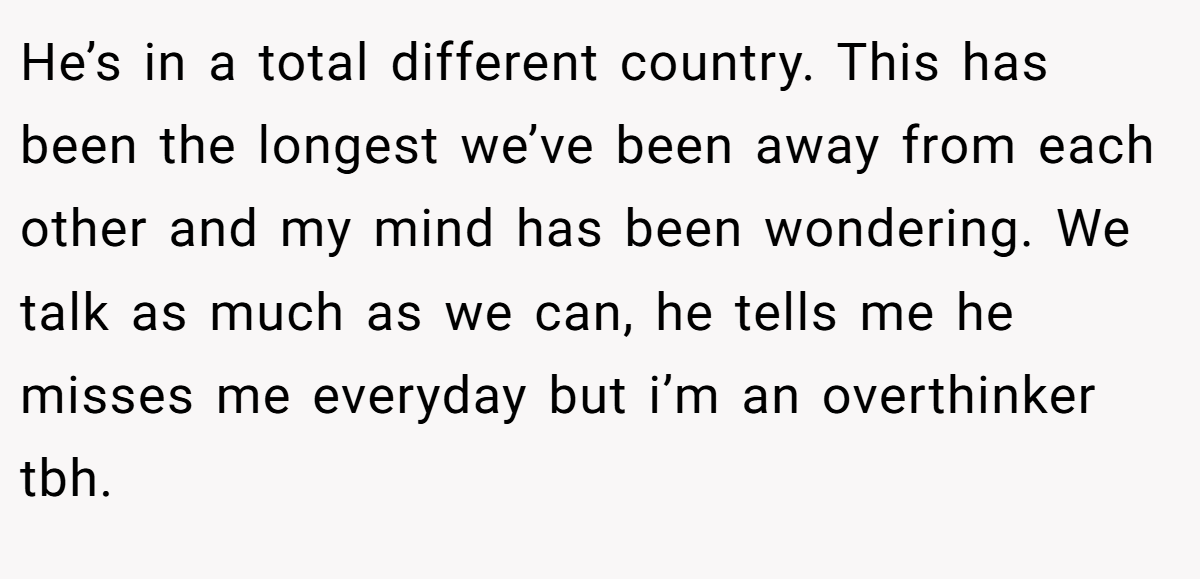 He’s in a total different country. This has been the longest we’ve been away from each other and my mind has been wondering. We talk as much as we can, he tells me he misses me everyday but i’m an overthinker tbh.