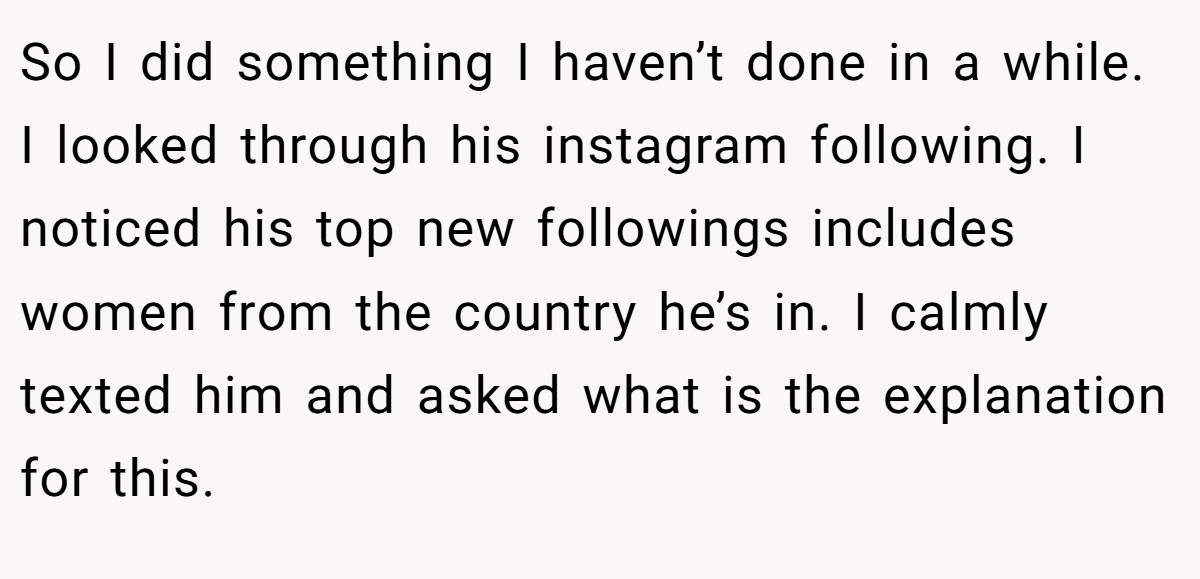 So I did something I haven’t done in a while. I looked through his instagram following. I noticed his top new followings includes women from the country he’s in. I calmly texted him and asked what is the explanation for this.