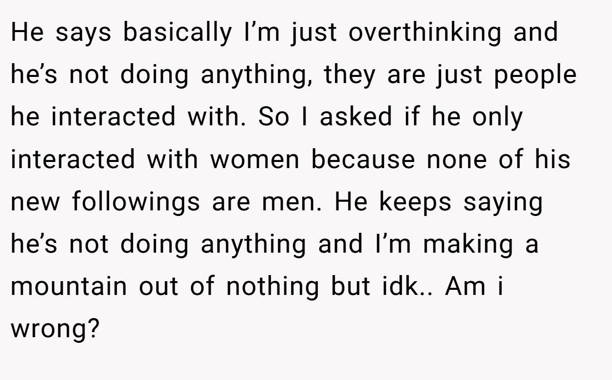 He says basically I’m just overthinking and he’s not doing anything, they are just people he interacted with. So I asked if he only interacted with women because none of his new followings are men. He keeps saying he’s not doing anything and I’m making a mountain out of nothing but idk.. Am i wrong?
