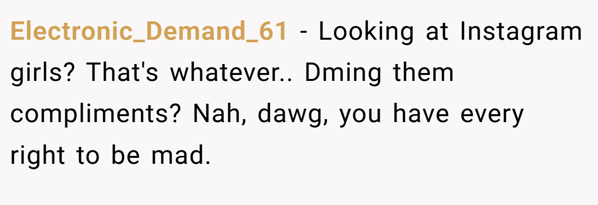 Electronic_Demand_61 − Looking at Instagram girls? That's whatever.. Dming them compliments? Nah, dawg, you have every right to be mad.