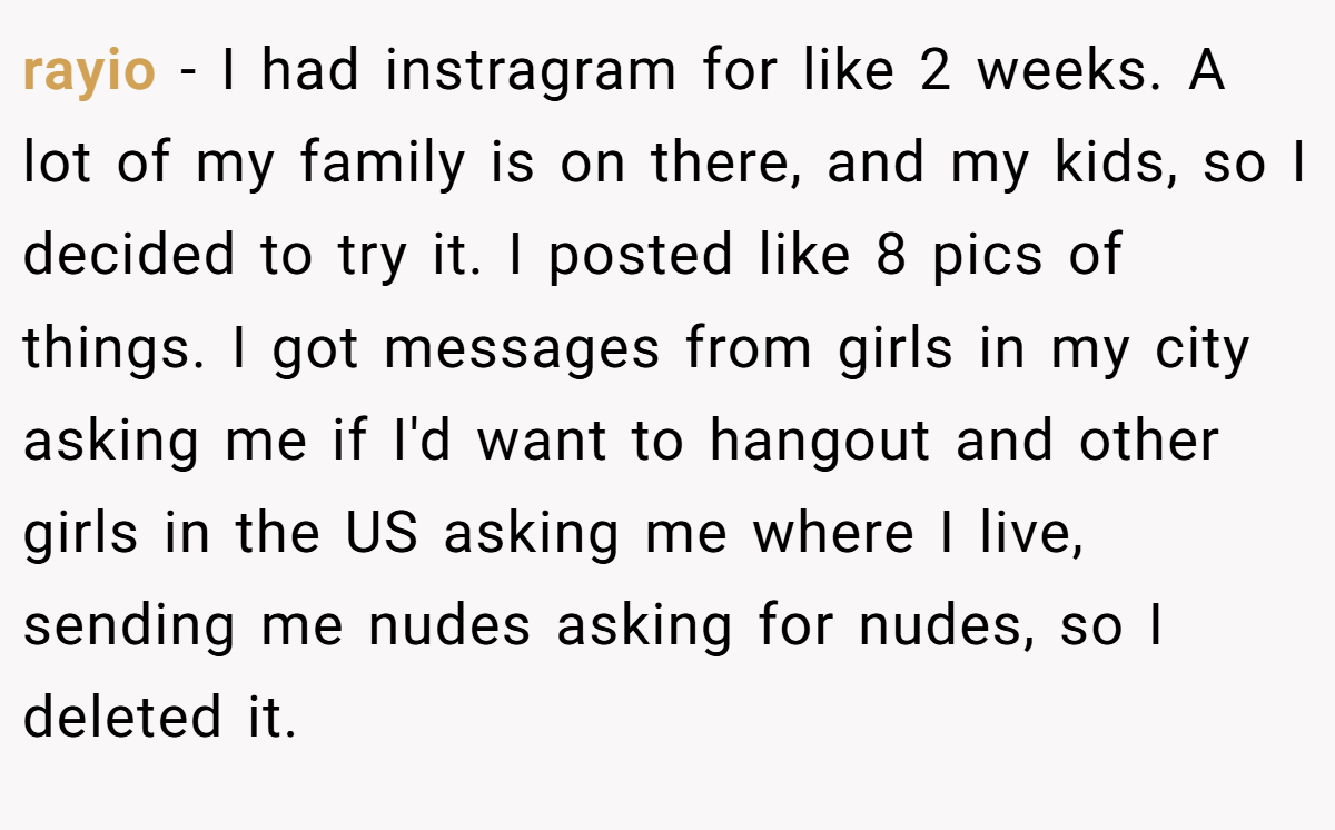 rayio − I had instragram for like 2 weeks. A lot of my family is on there, and my kids, so I decided to try it. I posted like 8 pics of things. I got messages from girls in my city asking me if I'd want to hangout and other girls in the US asking me where I live, sending me nudes asking for nudes, so I deleted it.