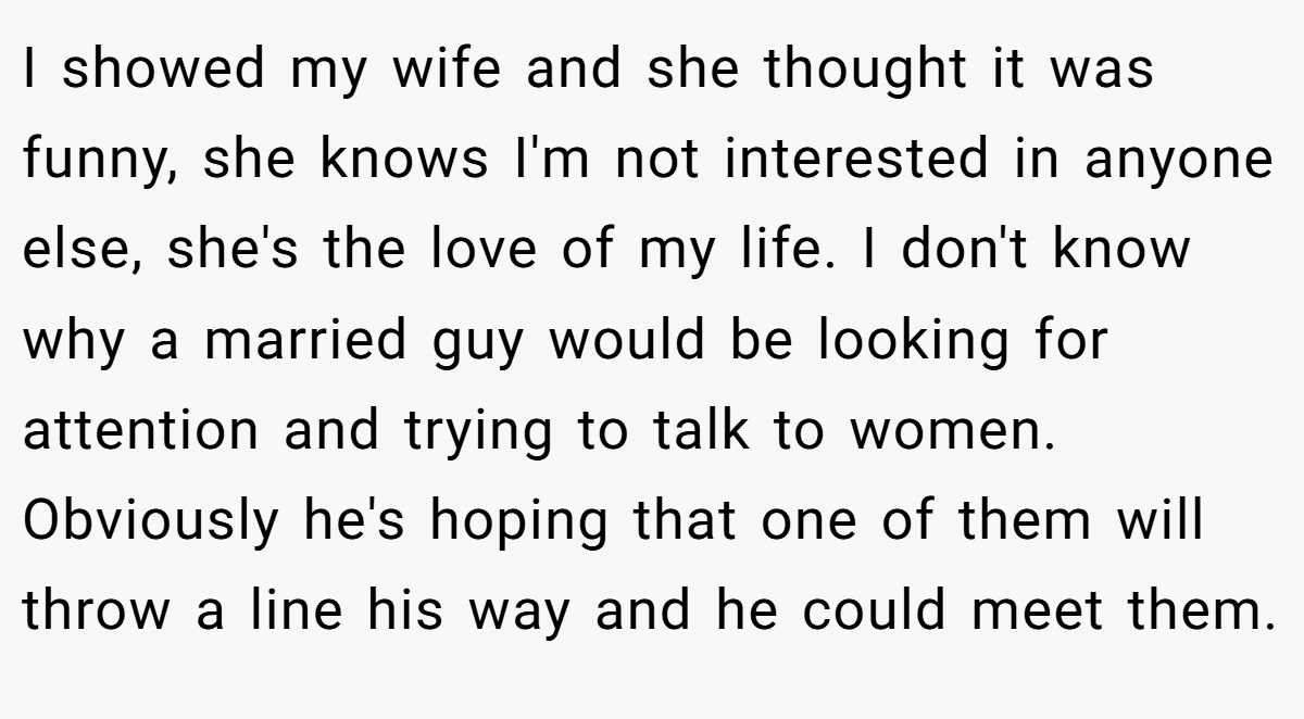I showed my wife and she thought it was funny, she knows I'm not interested in anyone else, she's the love of my life. I don't know why a married guy would be looking for attention and trying to talk to women. Obviously he's hoping that one of them will throw a line his way and he could meet them.