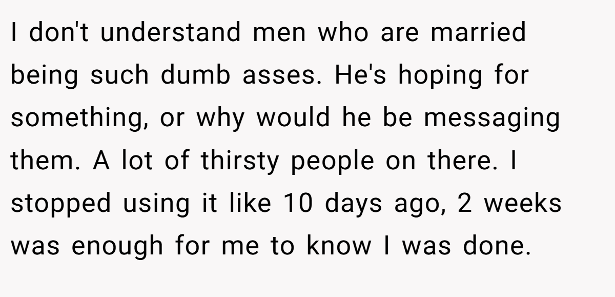 I don't understand men who are married being such dumb asses. He's hoping for something, or why would he be messaging them. A lot of thirsty people on there. I stopped using it like 10 days ago, 2 weeks was enough for me to know I was done.