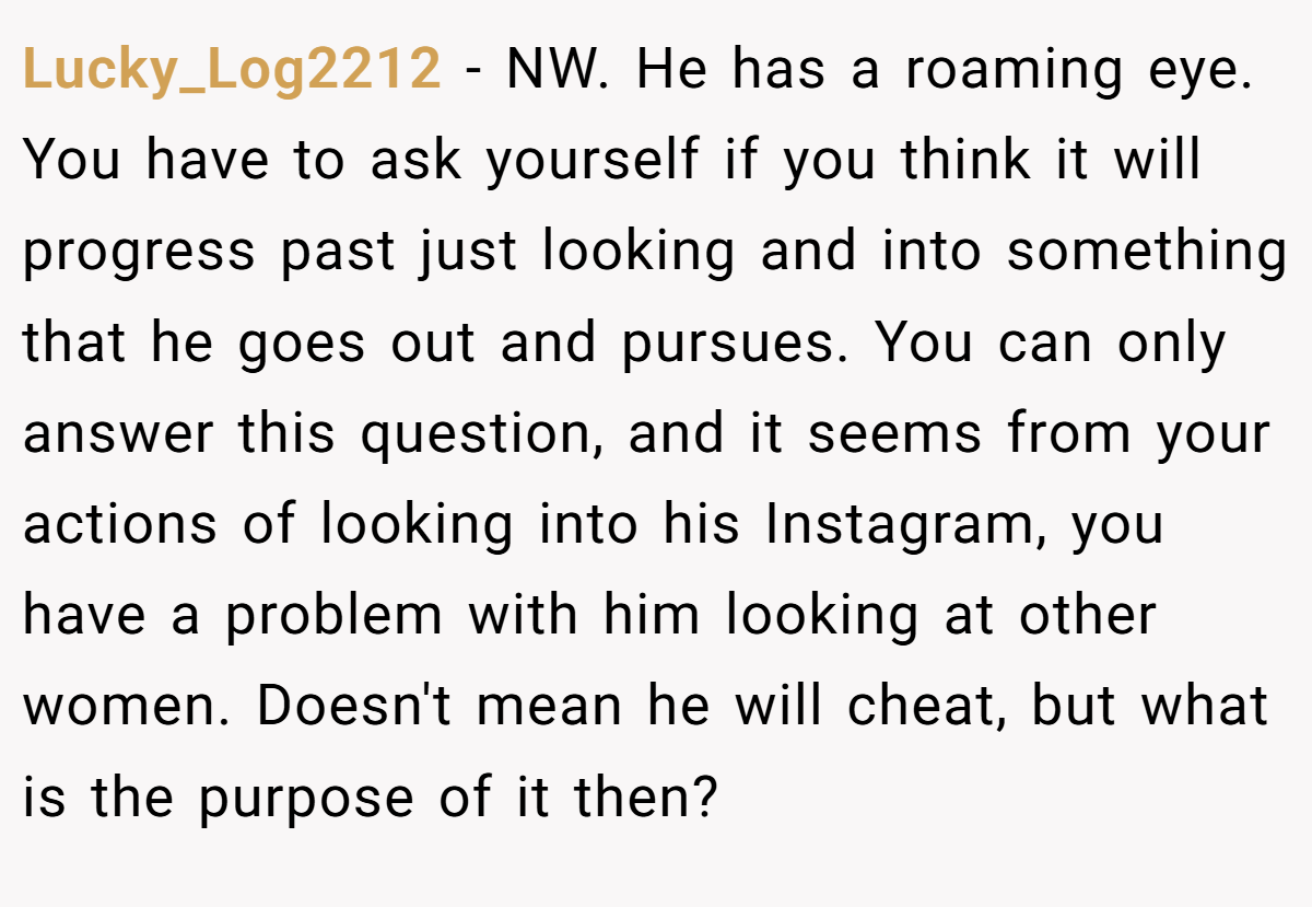 Lucky_Log2212 − NW. He has a roaming eye. You have to ask yourself if you think it will progress past just looking and into something that he goes out and pursues. You can only answer this question, and it seems from your actions of looking into his Instagram, you have a problem with him looking at other women. Doesn't mean he will cheat, but what is the purpose of it then?