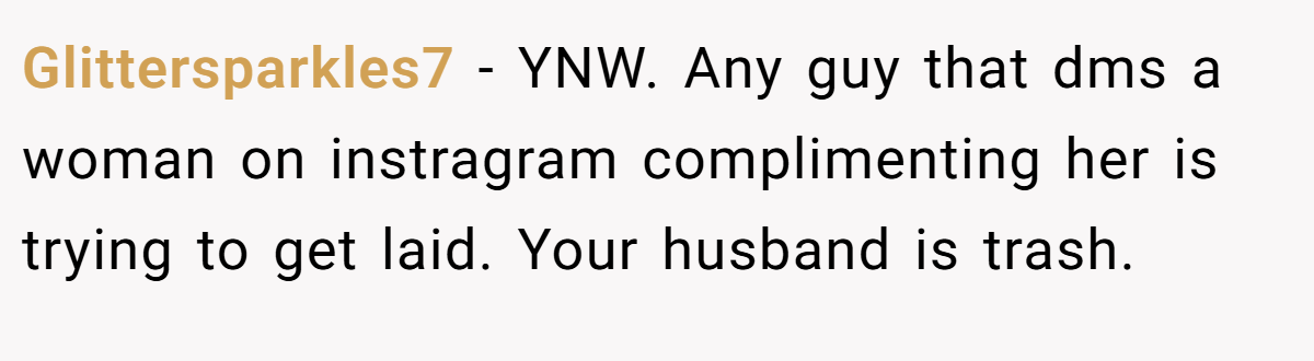 Glittersparkles7 − YNW. Any guy that dms a woman on instragram complimenting her is trying to get laid. Your husband is trash.