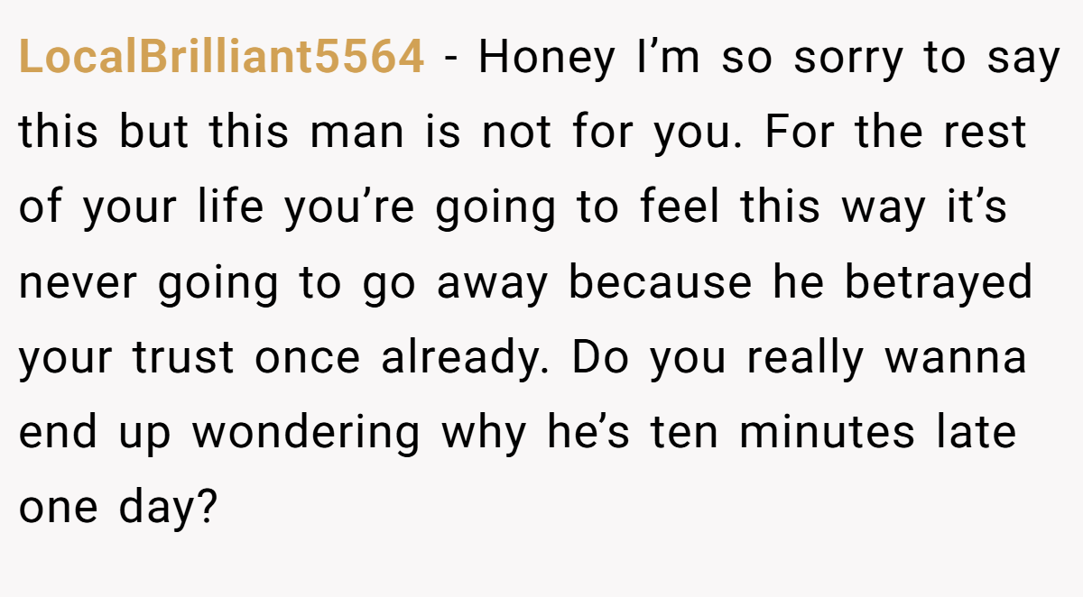 LocalBrilliant5564 − Honey I’m so sorry to say this but this man is not for you. For the rest of your life you’re going to feel this way it’s never going to go away because he betrayed your trust once already. Do you really wanna end up wondering why he’s ten minutes late one day?