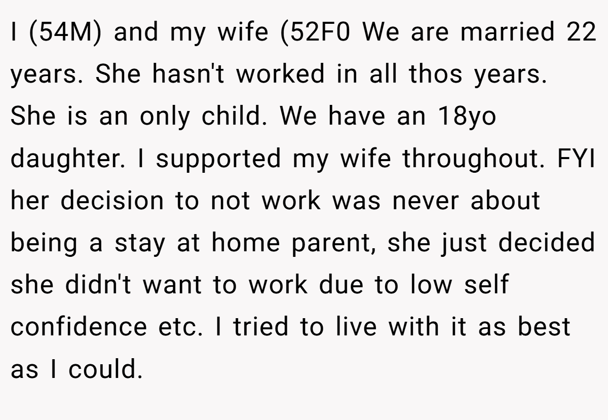 I (54M) and my wife (52F0 We are married 22 years. She hasn't worked in all thos years. She is an only child. We have an 18yo daughter. I supported my wife throughout. FYI her decision to not work was never about being a stay at home parent, she just decided she didn't want to work due to low self confidence etc. I tried to live with it as best as I could.