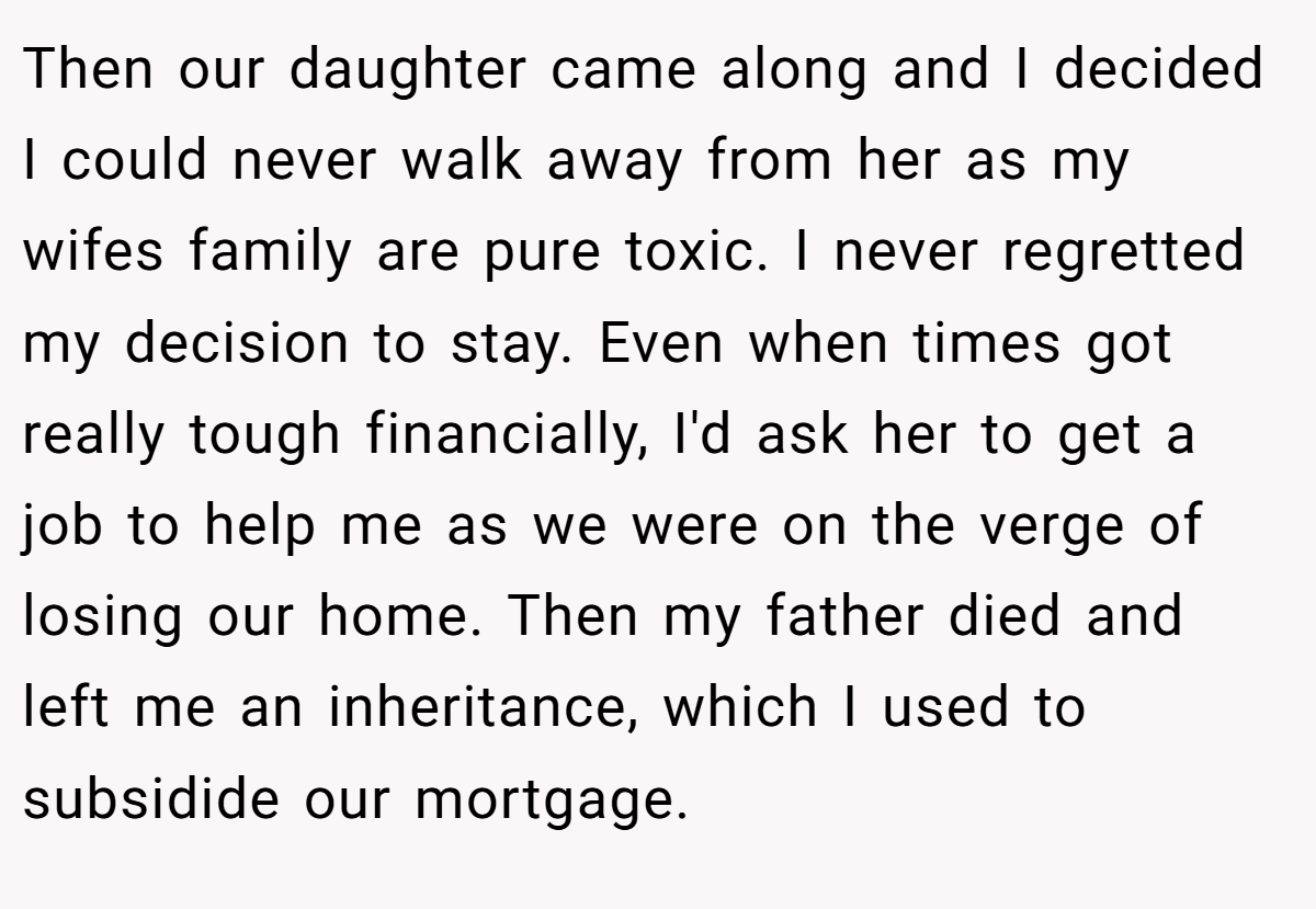 Then our daughter came along and I decided I could never walk away from her as my wifes family are pure toxic. I never regretted my decision to stay. Even when times got really tough financially, I'd ask her to get a job to help me as we were on the verge of losing our home. Then my father died and left me an inheritance, which I used to subsidide our mortgage.