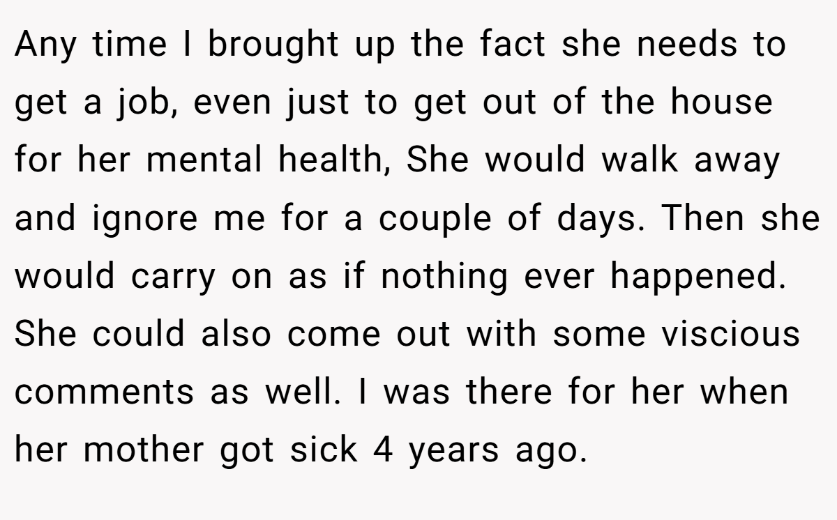 Any time I brought up the fact she needs to get a job, even just to get out of the house for her mental health, She would walk away and ignore me for a couple of days. Then she would carry on as if nothing ever happened. She could also come out with some viscious comments as well. I was there for her when her mother got sick 4 years ago.