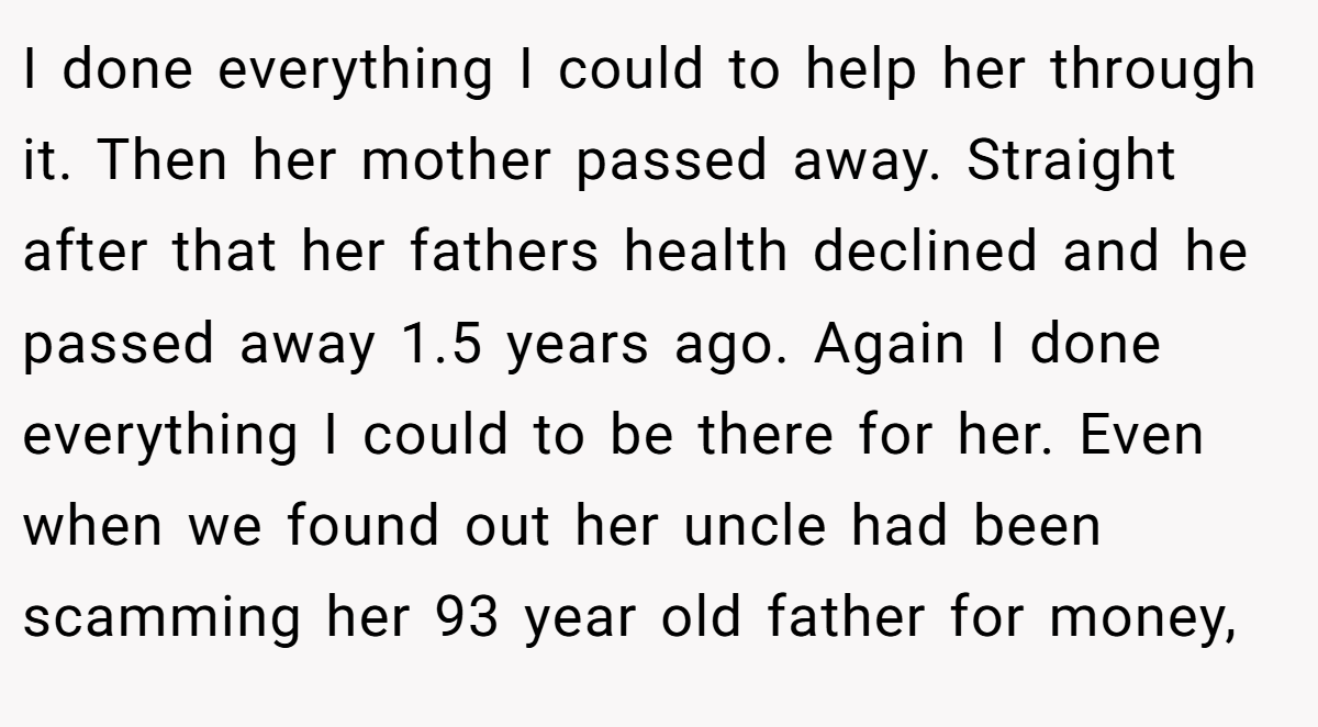 I done everything I could to help her through it. Then her mother passed away. Straight after that her fathers health declined and he passed away 1.5 years ago. Again I done everything I could to be there for her. Even when we found out her uncle had been scamming her 93 year old father for money,