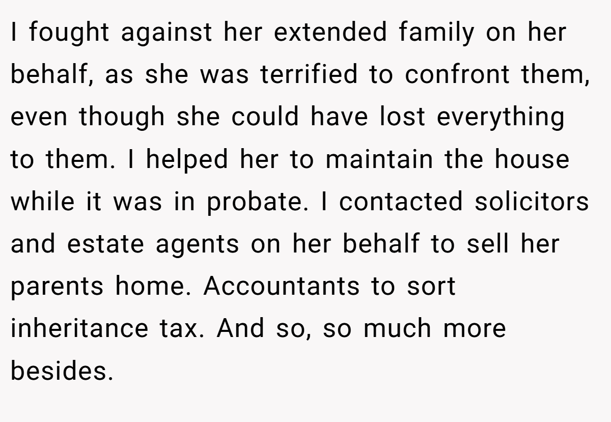 I fought against her extended family on her behalf, as she was terrified to confront them, even though she could have lost everything to them. I helped her to maintain the house while it was in probate. I contacted solicitors and estate agents on her behalf to sell her parents home. Accountants to sort inheritance tax. And so, so much more besides.