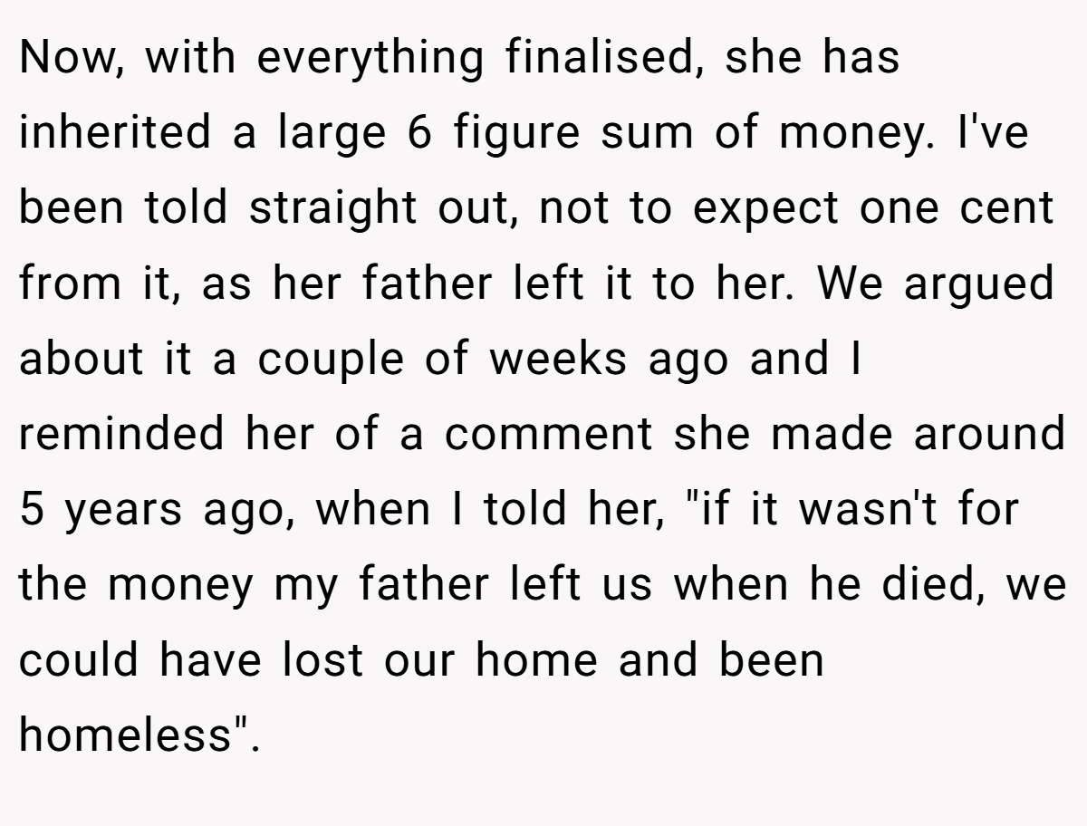 Now, with everything finalised, she has inherited a large 6 figure sum of money. I've been told straight out, not to expect one cent from it, as her father left it to her. We argued about it a couple of weeks ago and I reminded her of a comment she made around 5 years ago, when I told her, 