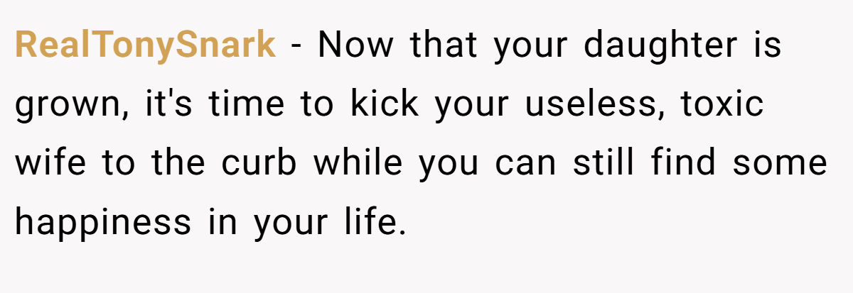 RealTonySnark − Now that your daughter is grown, it's time to kick your useless, toxic wife to the curb while you can still find some happiness in your life.