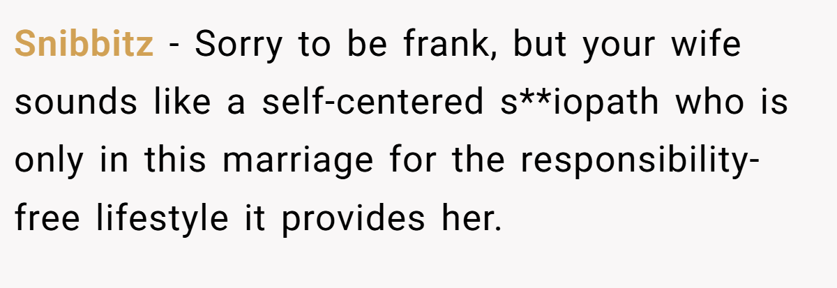 Snibbitz − Sorry to be frank, but your wife sounds like a self-centered s**iopath who is only in this marriage for the responsibility-free lifestyle it provides her.