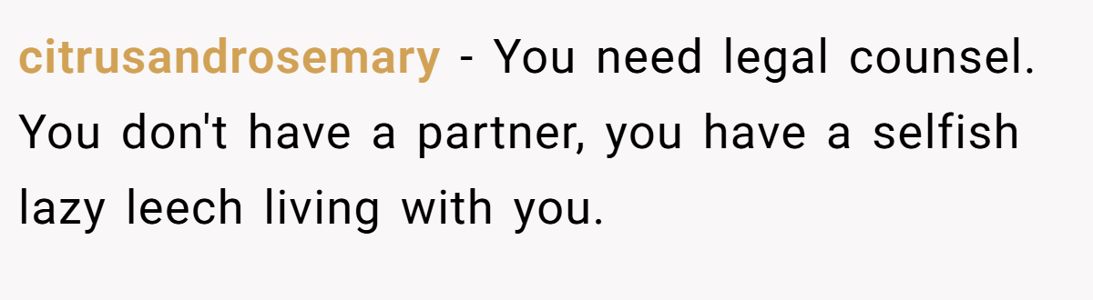 citrusandrosemary − You need legal counsel. You don't have a partner, you have a selfish lazy leech living with you.