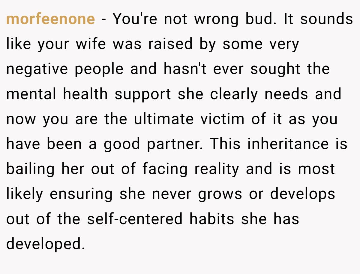 morfeenone − You're not wrong bud. It sounds like your wife was raised by some very negative people and hasn't ever sought the mental health support she clearly needs and now you are the ultimate victim of it as you have been a good partner. This inheritance is bailing her out of facing reality and is most likely ensuring she never grows or develops out of the self-centered habits she has developed.