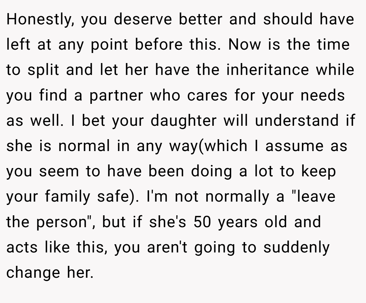 Honestly, you deserve better and should have left at any point before this. Now is the time to split and let her have the inheritance while you find a partner who cares for your needs as well. I bet your daughter will understand if she is normal in any way(which I assume as you seem to have been doing a lot to keep your family safe). I'm not normally a 