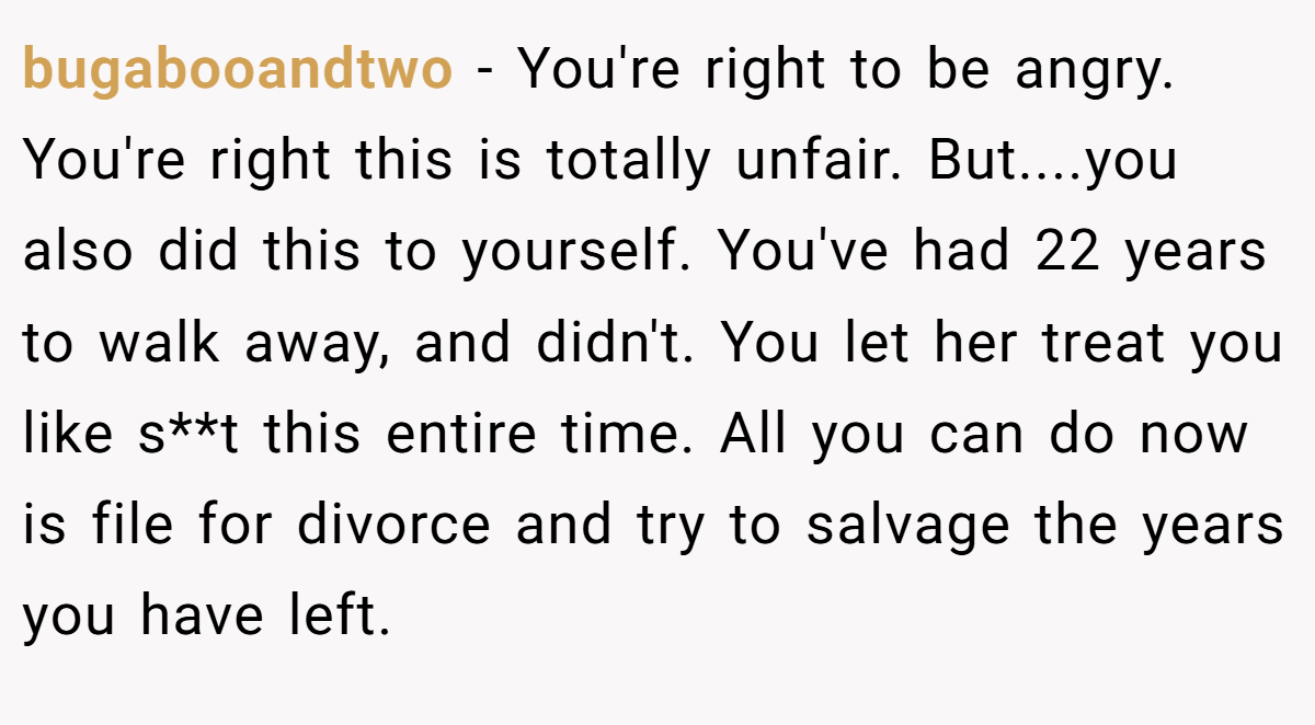 bugabooandtwo − You're right to be angry. You're right this is totally unfair. But....you also did this to yourself. You've had 22 years to walk away, and didn't. You let her treat you like s**t this entire time. All you can do now is file for divorce and try to salvage the years you have left.