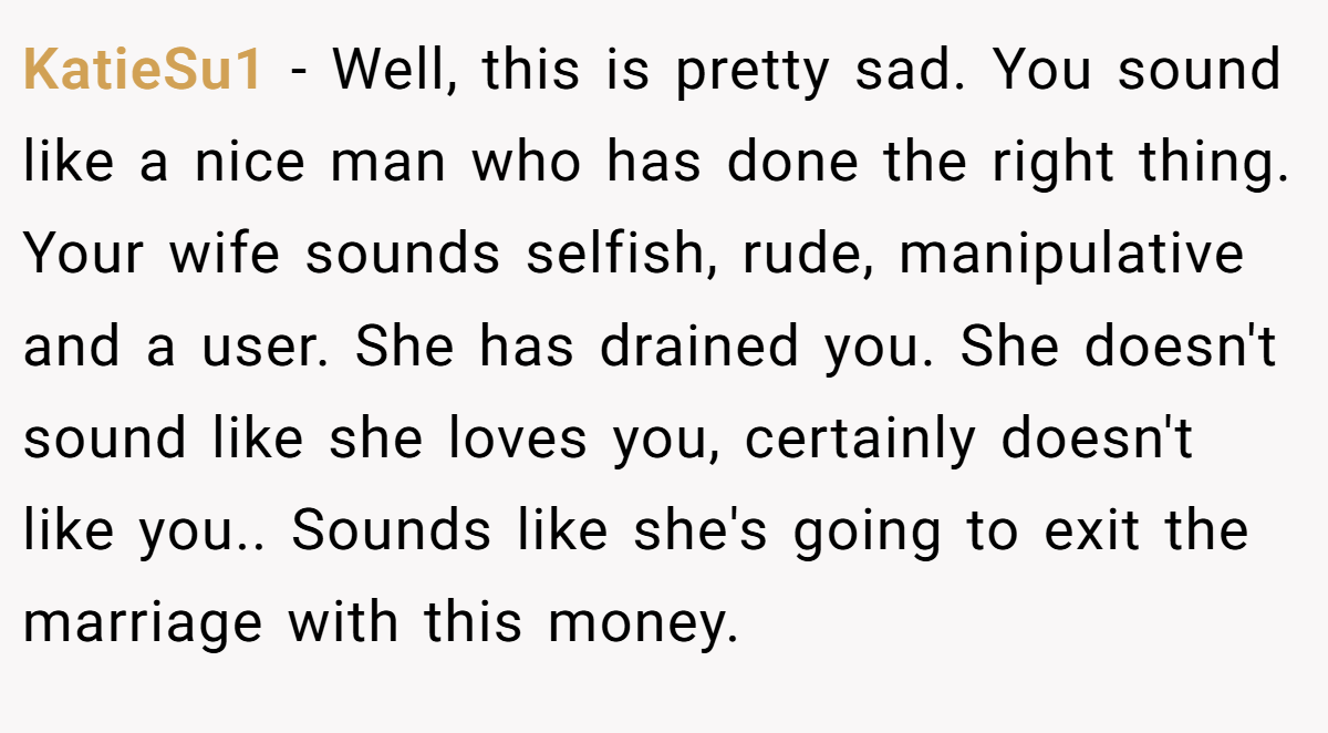 KatieSu1 − Well, this is pretty sad. You sound like a nice man who has done the right thing. Your wife sounds selfish, rude, manipulative and a user. She has drained you. She doesn't sound like she loves you, certainly doesn't like you.. Sounds like she's going to exit the marriage with this money.