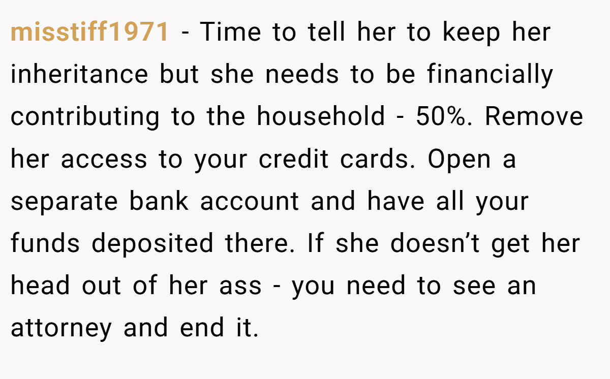 misstiff1971 − Time to tell her to keep her inheritance but she needs to be financially contributing to the household - 50%. Remove her access to your credit cards. Open a separate bank account and have all your funds deposited there. If she doesn’t get her head out of her ass - you need to see an attorney and end it.