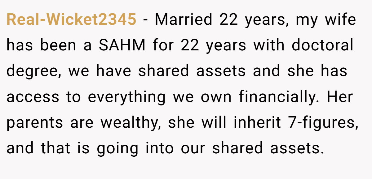 Real-Wicket2345 − Married 22 years, my wife has been a SAHM for 22 years with doctoral degree, we have shared assets and she has access to everything we own financially. Her parents are wealthy, she will inherit 7-figures, and that is going into our shared assets.