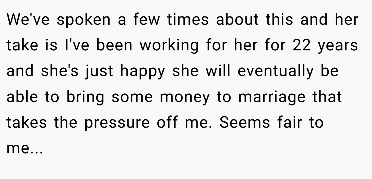 We've spoken a few times about this and her take is I've been working for her for 22 years and she's just happy she will eventually be able to bring some money to marriage that takes the pressure off me. Seems fair to me...