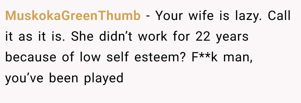 MuskokaGreenThumb − Your wife is lazy. Call it as it is. She didn’t work for 22 years because of low self esteem? F**k man, you’ve been played
