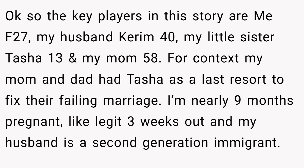 Ok so the key players in this story are Me F27, my husband Kerim 40, my little sister Tasha 13 & my mom 58. For context my mom and dad had Tasha as a last resort to fix their failing marriage. I’m nearly 9 months pregnant, like legit 3 weeks out and my husband is a second generation immigrant.