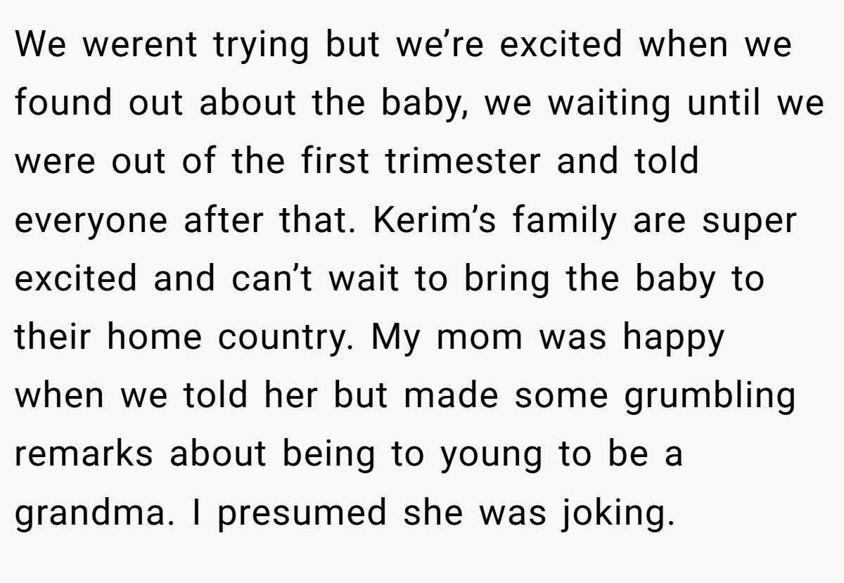 We werent trying but we’re excited when we found out about the baby, we waiting until we were out of the first trimester and told everyone after that. Kerim’s family are super excited and can’t wait to bring the baby to their home country. My mom was happy when we told her but made some grumbling remarks about being to young to be a grandma. I presumed she was joking.