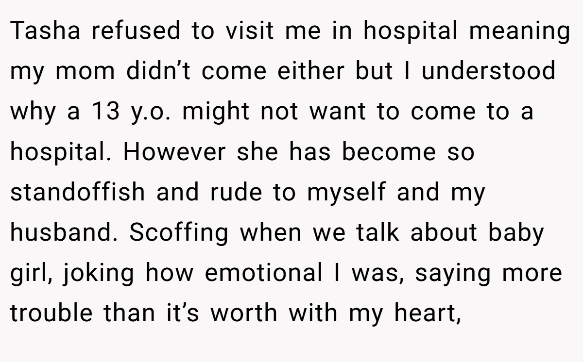 Tasha refused to visit me in hospital meaning my mom didn’t come either but I understood why a 13 y.o. might not want to come to a hospital. However she has become so standoffish and rude to myself and my husband. Scoffing when we talk about baby girl, joking how emotional I was, saying more trouble than it’s worth with my heart,