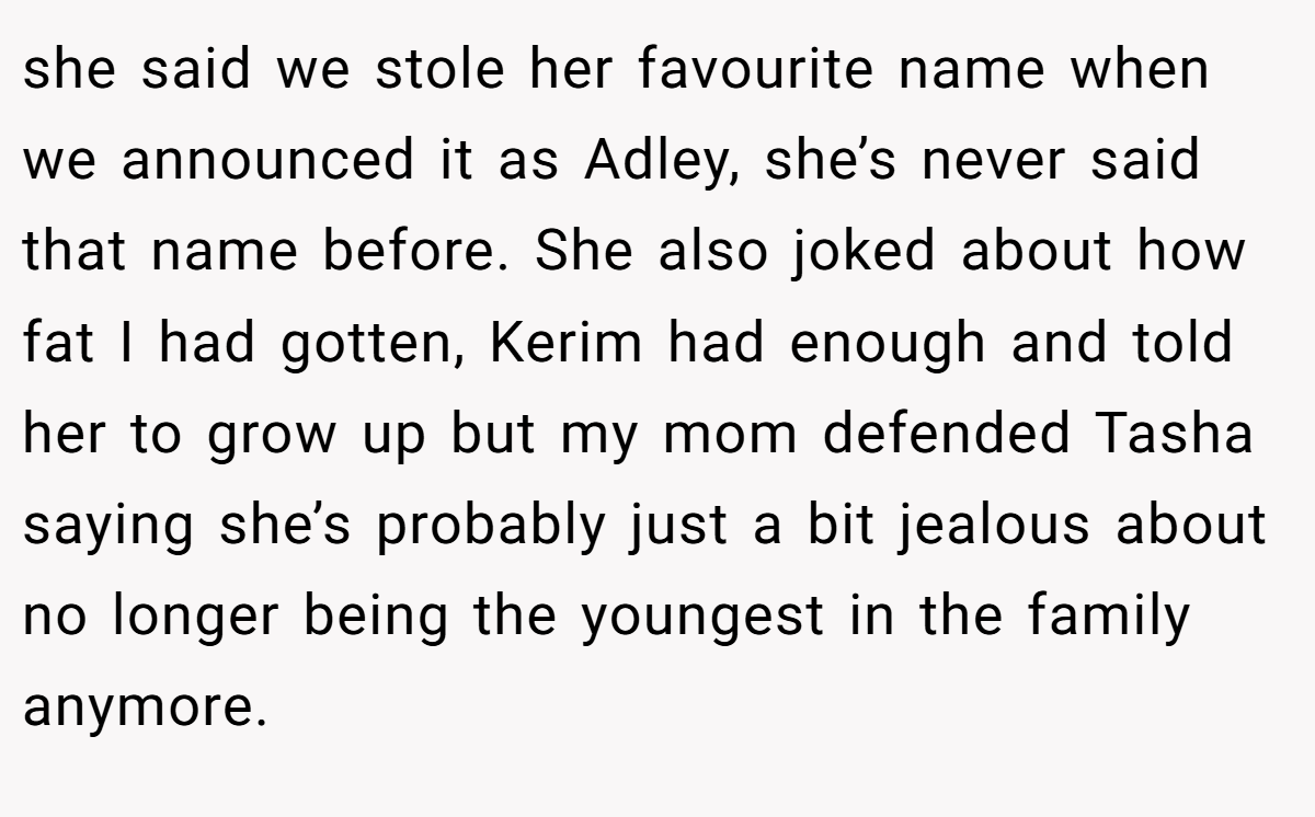 she said we stole her favourite name when we announced it as Adley, she’s never said that name before. She also joked about how fat I had gotten, Kerim had enough and told her to grow up but my mom defended Tasha saying she’s probably just a bit jealous about no longer being the youngest in the family anymore.