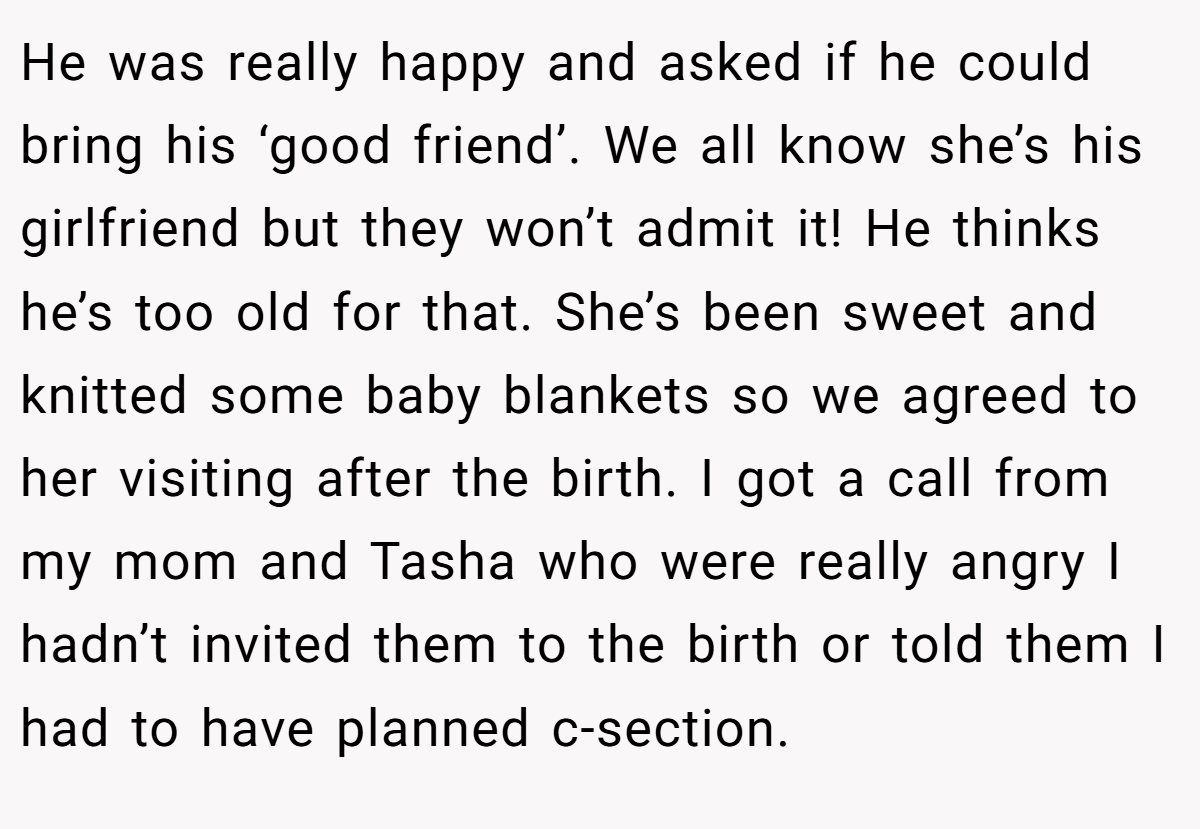 He was really happy and asked if he could bring his ‘good friend’. We all know she’s his girlfriend but they won’t admit it! He thinks he’s too old for that. She’s been sweet and knitted some baby blankets so we agreed to her visiting after the birth. I got a call from my mom and Tasha who were really angry I hadn’t invited them to the birth or told them I had to have planned c-section.