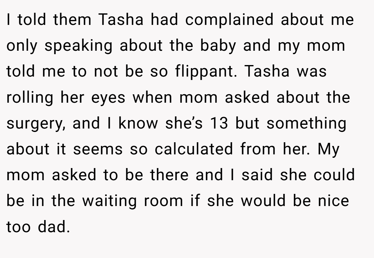 I told them Tasha had complained about me only speaking about the baby and my mom told me to not be so flippant. Tasha was rolling her eyes when mom asked about the surgery, and I know she’s 13 but something about it seems so calculated from her. My mom asked to be there and I said she could be in the waiting room if she would be nice too dad.