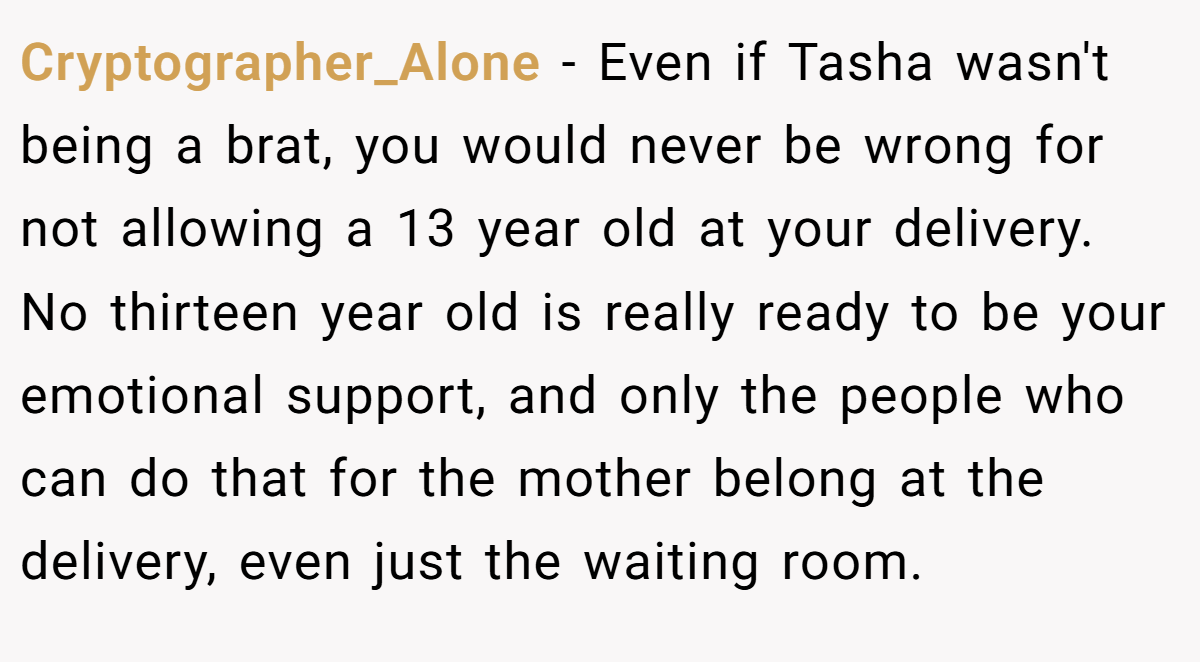 Cryptographer_Alone − Even if Tasha wasn't being a brat, you would never be wrong for not allowing a 13 year old at your delivery. No thirteen year old is really ready to be your emotional support, and only the people who can do that for the mother belong at the delivery, even just the waiting room.