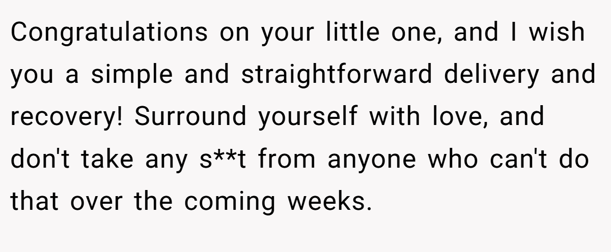 Congratulations on your little one, and I wish you a simple and straightforward delivery and recovery! Surround yourself with love, and don't take any s**t from anyone who can't do that over the coming weeks.