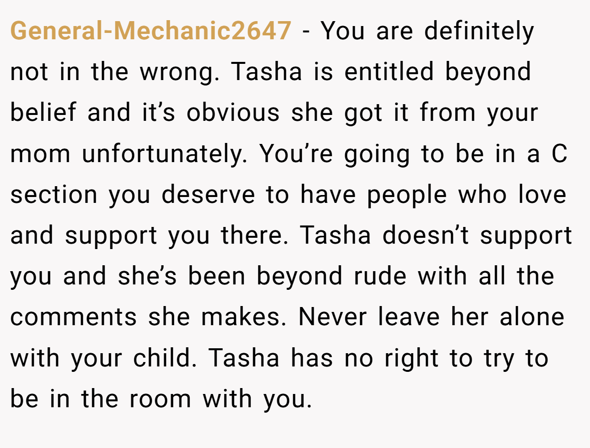 General-Mechanic2647 − You are definitely not in the wrong. Tasha is entitled beyond belief and it’s obvious she got it from your mom unfortunately. You’re going to be in a C section you deserve to have people who love and support you there. Tasha doesn’t support you and she’s been beyond rude with all the comments she makes. Never leave her alone with your child. Tasha has no right to try to be in the room with you.