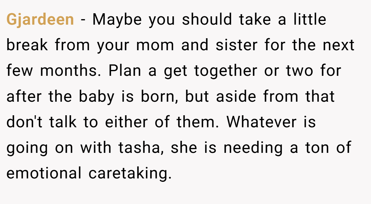 Gjardeen − Maybe you should take a little break from your mom and sister for the next few months. Plan a get together or two for after the baby is born, but aside from that don't talk to either of them. Whatever is going on with tasha, she is needing a ton of emotional caretaking.