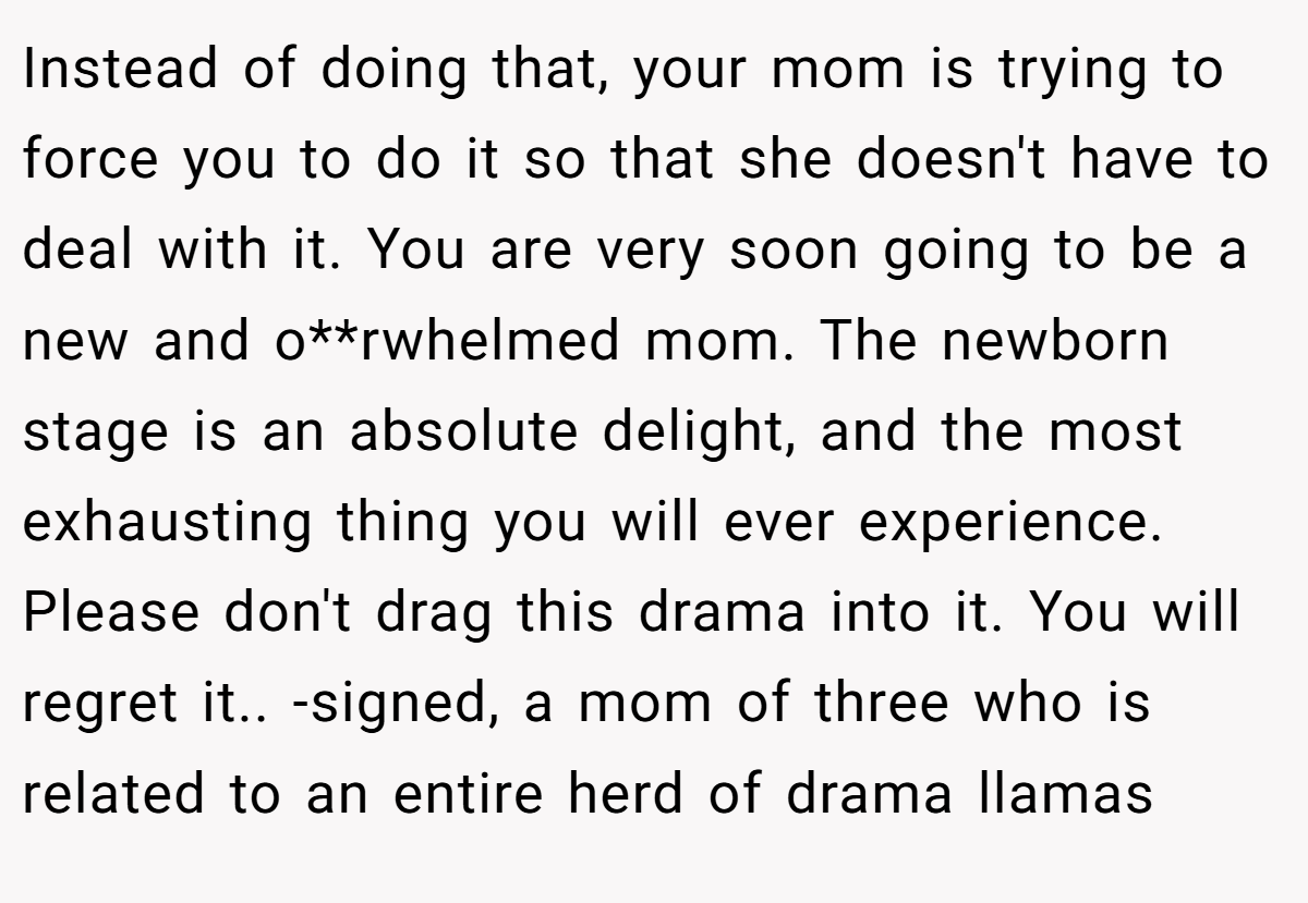 Instead of doing that, your mom is trying to force you to do it so that she doesn't have to deal with it. You are very soon going to be a new and o**rwhelmed mom. The newborn stage is an absolute delight, and the most exhausting thing you will ever experience. Please don't drag this drama into it. You will regret it.. -signed, a mom of three who is related to an entire herd of drama llamas