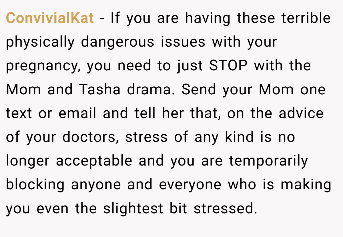 ConvivialKat − If you are having these terrible physically dangerous issues with your pregnancy, you need to just STOP with the Mom and Tasha drama. Send your Mom one text or email and tell her that, on the advice of your doctors, stress of any kind is no longer acceptable and you are temporarily blocking anyone and everyone who is making you even the slightest bit stressed.