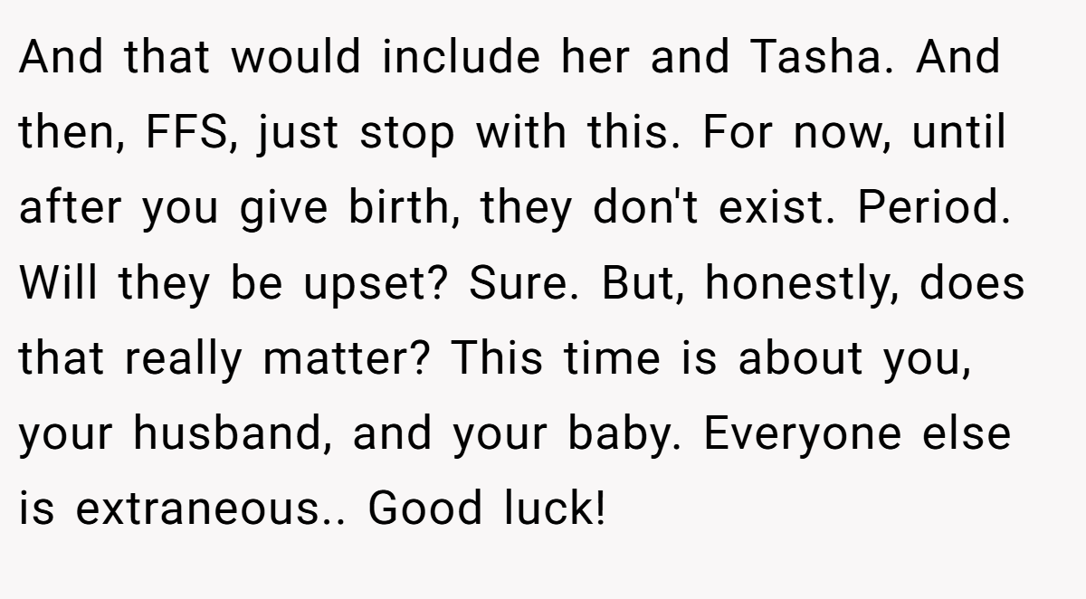 And that would include her and Tasha. And then, FFS, just stop with this. For now, until after you give birth, they don't exist. Period. Will they be upset? Sure. But, honestly, does that really matter? This time is about you, your husband, and your baby. Everyone else is extraneous.. Good luck!