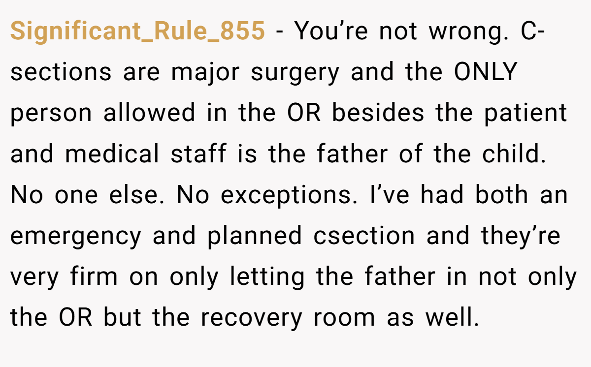 Significant_Rule_855 − You’re not wrong. C-sections are major surgery and the ONLY person allowed in the OR besides the patient and medical staff is the father of the child. No one else. No exceptions. I’ve had both an emergency and planned csection and they’re very firm on only letting the father in not only the OR but the recovery room as well.