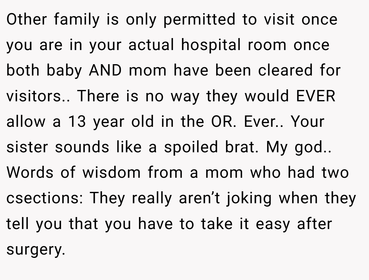 Other family is only permitted to visit once you are in your actual hospital room once both baby AND mom have been cleared for visitors.. There is no way they would EVER allow a 13 year old in the OR. Ever.. Your sister sounds like a spoiled brat. My god.. Words of wisdom from a mom who had two csections: They really aren’t joking when they tell you that you have to take it easy after surgery.